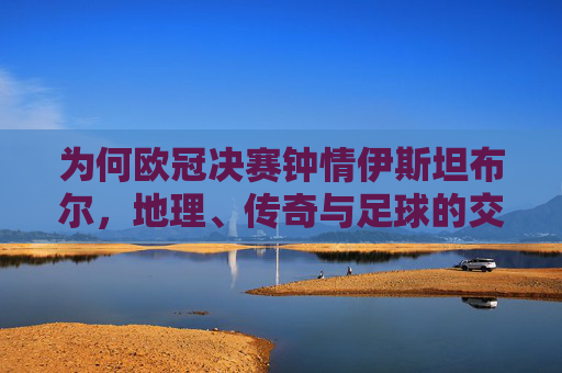 为何欧冠决赛钟情伊斯坦布尔,地理、传奇与足球的交响,伊斯坦布尔,欧冠决赛的地理、传奇与足球交响 为何欧冠决赛钟情伊斯坦布尔,地理、传奇与足球的交响,伊斯坦布尔,欧冠决赛的地理、传奇与足球交响