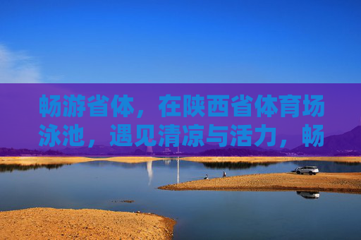 畅游省体,在陕西省体育场泳池,遇见清凉与活力,畅游省体泳池,遇见清凉活力 畅游省体,在陕西省体育场泳池,遇见清凉与活力,畅游省体泳池,遇见清凉活力