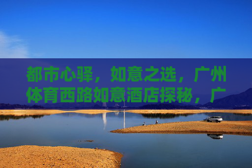 都市心驿，如意之选，广州体育西路如意酒店探秘，广州体育西路如意酒店，都市心驿，如意之选