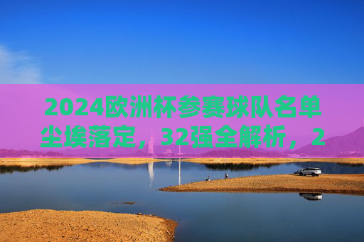 2024欧洲杯参赛球队名单尘埃落定,32强全解析,2024欧洲杯32强名单尘埃落定,全解析参赛球队 2024欧洲杯参赛球队名单尘埃落定,32强全解析,2024欧洲杯32强名单尘埃落定,全解析参赛球队
