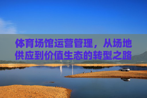 体育场馆运营管理,从场地供应到价值生态的转型之路,体育场馆运营管理,从场地供应到价值生态的转型 体育场馆运营管理,从场地供应到价值生态的转型之路,体育场馆运营管理,从场地供应到价值生态的转型