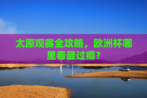 太原观赛全攻略,欧洲杯哪里看最过瘾? 太原观赛全攻略,欧洲杯哪里看最过瘾?