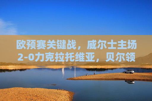欧预赛关键战，威尔士主场2-0力克拉托维亚，贝尔领衔稳握晋级主动权，欧预赛关键战，威尔士主场2-0力克拉脱维亚，贝尔领衔稳握晋级主动权