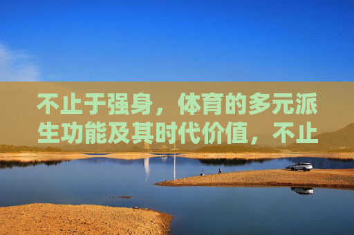 不止于强身,体育的多元派生功能及其时代价值,不止于强身,体育的多元功能与时代价值 不止于强身,体育的多元派生功能及其时代价值,不止于强身,体育的多元功能与时代价值