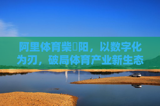 阿里体育柴翀阳,以数字化为刃,破局体育产业新生态,阿里体育柴翀阳,数字化破局体育产业新生态 阿里体育柴翀阳,以数字化为刃,破局体育产业新生态,阿里体育柴翀阳,数字化破局体育产业新生态