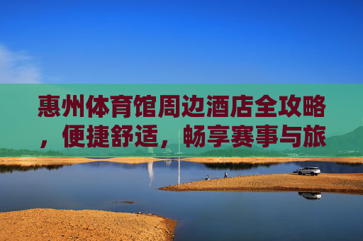 惠州体育馆周边酒店全攻略，便捷舒适，畅享赛事与旅程，惠州体育馆周边酒店全攻略，便捷舒适，畅享赛事旅程