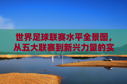 世界足球联赛水平全景图，从五大联赛到新兴力量的实力解析，世界足球联赛水平全景，五大联赛与新兴力量实力解析