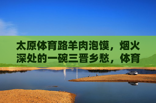 太原体育路羊肉泡馍,烟火深处的一碗三晋乡愁,体育路羊肉泡馍,烟火深处的三晋乡愁 太原体育路羊肉泡馍,烟火深处的一碗三晋乡愁,体育路羊肉泡馍,烟火深处的三晋乡愁
