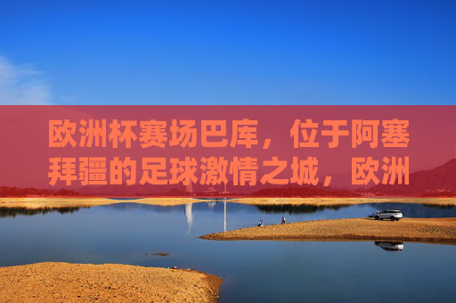 欧洲杯赛场巴库,位于阿塞拜疆的足球激情之城,欧洲杯赛场巴库,阿塞拜疆的足球激情之城 欧洲杯赛场巴库,位于阿塞拜疆的足球激情之城,欧洲杯赛场巴库,阿塞拜疆的足球激情之城