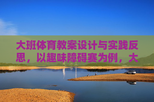 大班体育教案设计与实践反思,以趣味障碍赛为例,大班体育趣味障碍赛教案设计与实践反思 大班体育教案设计与实践反思,以趣味障碍赛为例,大班体育趣味障碍赛教案设计与实践反思