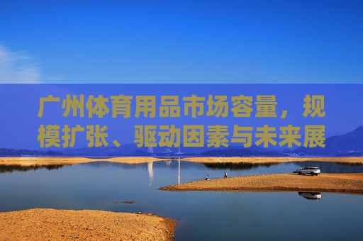 广州体育用品市场容量,规模扩张、驱动因素与未来展望,广州体育用品市场,容量、规模扩张、驱动因素与未来展望 广州体育用品市场容量,规模扩张、驱动因素与未来展望,广州体育用品市场,容量、规模扩张、驱动因素与未来展望
