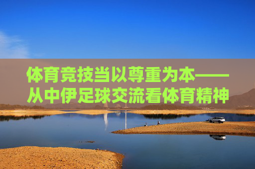 体育竞技当以尊重为本——从中伊足球交流看体育精神,体育竞技,以尊重为本,铸体育精神 体育竞技当以尊重为本——从中伊足球交流看体育精神,体育竞技,以尊重为本,铸体育精神