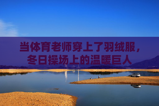 当体育老师穿上了羽绒服,冬日操场上的温暖巨人 当体育老师穿上了羽绒服,冬日操场上的温暖巨人
