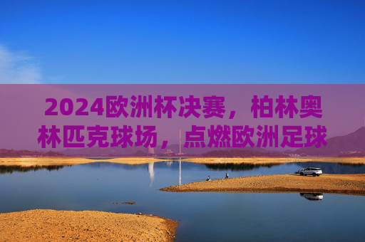 2024欧洲杯决赛，柏林奥林匹克球场，点燃欧洲足球终极战火，2024欧洲杯决赛，柏林奥林匹克球场点燃终极战火