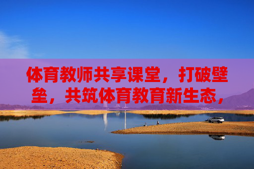 体育教师共享课堂,打破壁垒,共筑体育教育新生态,体育教师共享课堂,破壁垒,筑体育教育新生态 体育教师共享课堂,打破壁垒,共筑体育教育新生态,体育教师共享课堂,破壁垒,筑体育教育新生态
