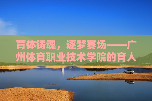 育体铸魂,逐梦赛场——广州体育职业技术学院的育人之道,育体铸魂逐梦赛场,广州体育职业技术学院的育人之道 育体铸魂,逐梦赛场——广州体育职业技术学院的育人之道,育体铸魂逐梦赛场,广州体育职业技术学院的育人之道