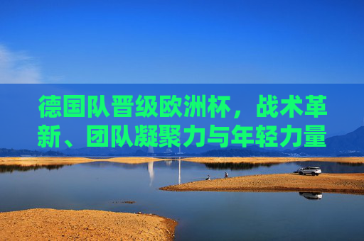 德国队晋级欧洲杯,战术革新、团队凝聚力与年轻力量的双重奏,德国队晋级欧洲杯,战术革新、团队凝聚与年轻力量的双重奏 德国队晋级欧洲杯,战术革新、团队凝聚力与年轻力量的双重奏,德国队晋级欧洲杯,战术革新、团队凝聚与年轻力量的双重奏