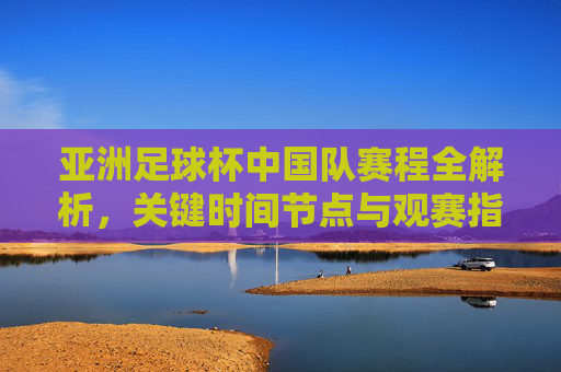 亚洲足球杯中国队赛程全解析，关键时间节点与观赛指南，亚洲足球杯中国队赛程全解析，关键时间节点与观赛指南