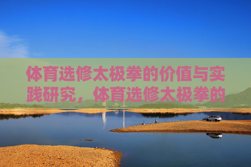 体育选修太极拳的价值与实践研究,体育选修太极拳的价值与实践研究 体育选修太极拳的价值与实践研究,体育选修太极拳的价值与实践研究