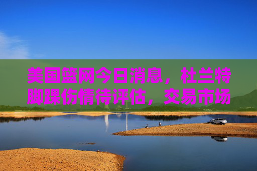 美国篮网今日消息,杜兰特脚踝伤情待评估,交易市场暗流涌动,管理层释放重建信号,杜兰特脚踝伤情待评估 篮网交易暗涌释放重建信号 美国篮网今日消息,杜兰特脚踝伤情待评估,交易市场暗流涌动,管理层释放重建信号,杜兰特脚踝伤情待评估 篮网交易暗涌释放重建信号