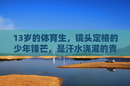 13岁的体育生,镜头定格的少年锋芒,是汗水浇灌的青春帅气,镜头定格13岁体育生,汗水浇灌的少年锋芒与青春帅气 13岁的体育生,镜头定格的少年锋芒,是汗水浇灌的青春帅气,镜头定格13岁体育生,汗水浇灌的少年锋芒与青春帅气