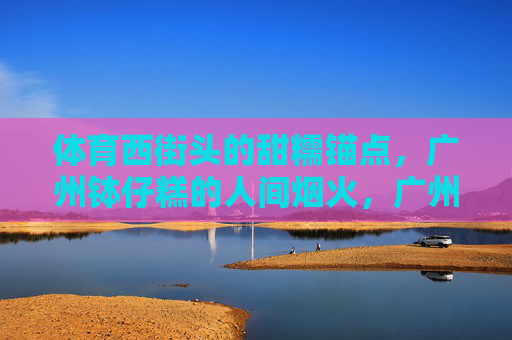 体育西街头的甜糯锚点,广州钵仔糕的人间烟火,广州钵仔糕,体育西街头的甜糯烟火锚点 体育西街头的甜糯锚点,广州钵仔糕的人间烟火,广州钵仔糕,体育西街头的甜糯烟火锚点