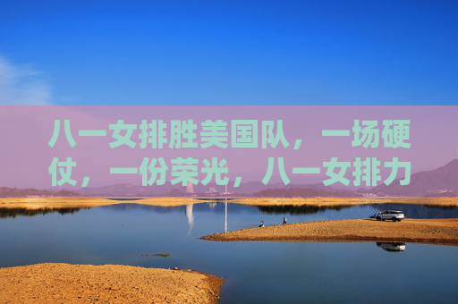 八一女排胜美国队,一场硬仗,一份荣光,八一女排力克美国队,硬仗铸就荣光 八一女排胜美国队,一场硬仗,一份荣光,八一女排力克美国队,硬仗铸就荣光