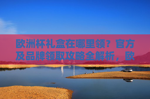 欧洲杯礼盒在哪里领?官方及品牌领取攻略全解析,欧洲杯礼盒官方及品牌领取攻略全解析 欧洲杯礼盒在哪里领?官方及品牌领取攻略全解析,欧洲杯礼盒官方及品牌领取攻略全解析