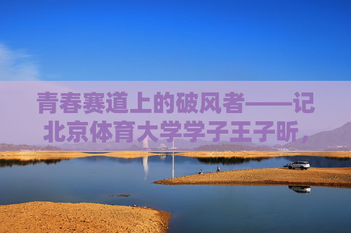 青春赛道上的破风者——记北京体育大学学子王子昕,青春赛道上的破风者,王子昕 青春赛道上的破风者——记北京体育大学学子王子昕,青春赛道上的破风者,王子昕