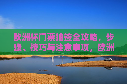 欧洲杯门票抽签全攻略,步骤、技巧与注意事项,欧洲杯门票抽签全攻略,步骤、技巧与注意事项 欧洲杯门票抽签全攻略,步骤、技巧与注意事项,欧洲杯门票抽签全攻略,步骤、技巧与注意事项