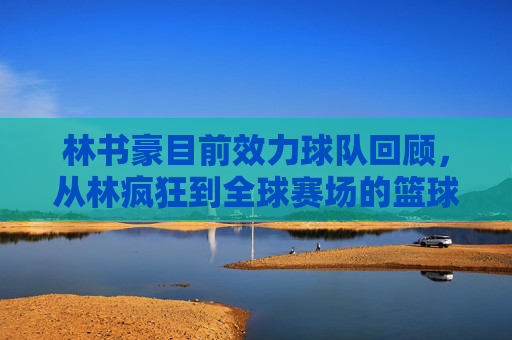 林书豪目前效力球队回顾,从林疯狂到全球赛场的篮球足迹,林书豪效力球队回顾,从林疯狂到全球赛场的篮球足迹 林书豪目前效力球队回顾,从林疯狂到全球赛场的篮球足迹,林书豪效力球队回顾,从林疯狂到全球赛场的篮球足迹