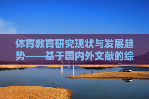 体育教育研究现状与发展趋势——基于国内外文献的综述,体育教育研究现状与发展趋势——基于国内外文献的综述 体育教育研究现状与发展趋势——基于国内外文献的综述,体育教育研究现状与发展趋势——基于国内外文献的综述