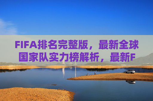 FIFA排名完整版,最新全球国家队实力榜解析,最新FIFA排名完整版,全球国家队实力榜解析 FIFA排名完整版,最新全球国家队实力榜解析,最新FIFA排名完整版,全球国家队实力榜解析