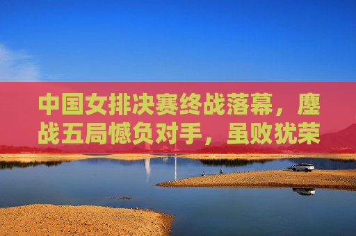 中国女排决赛终战落幕,鏖战五局憾负对手,虽败犹荣的精神丰碑,中国女排决赛鏖战五局憾负 虽败犹荣铸精神丰碑 中国女排决赛终战落幕,鏖战五局憾负对手,虽败犹荣的精神丰碑,中国女排决赛鏖战五局憾负 虽败犹荣铸精神丰碑