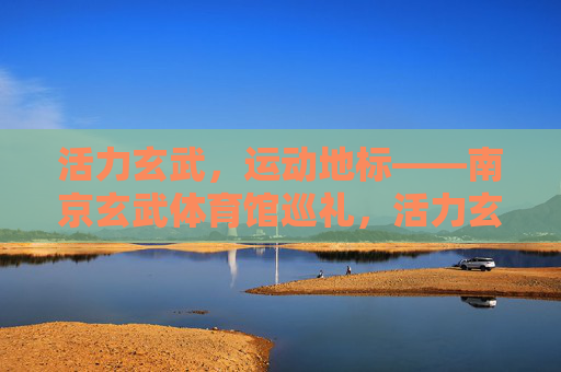 活力玄武，运动地标——南京玄武体育馆巡礼，活力玄武，运动地标——南京玄武体育馆巡礼