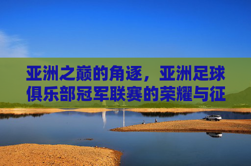 亚洲之巅的角逐，亚洲足球俱乐部冠军联赛的荣耀与征程，亚洲之巅的角逐，冠军联赛的荣耀征程