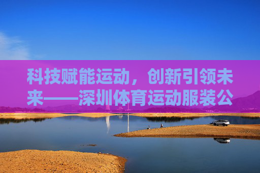 科技赋能运动,创新引领未来——深圳体育运动服装公司的崛起之路,科技赋能创新领航,深圳运动服装品牌的崛起之路 科技赋能运动,创新引领未来——深圳体育运动服装公司的崛起之路,科技赋能创新领航,深圳运动服装品牌的崛起之路