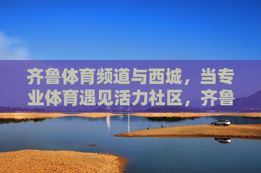 齐鲁体育频道与西城,当专业体育遇见活力社区,齐鲁体育频道与西城,专业体育遇见活力社区 齐鲁体育频道与西城,当专业体育遇见活力社区,齐鲁体育频道与西城,专业体育遇见活力社区