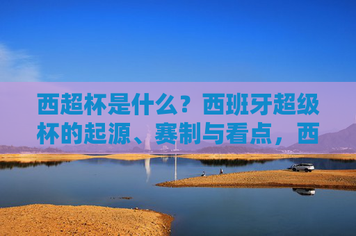 西超杯是什么?西班牙超级杯的起源、赛制与看点,西超杯,西班牙超级杯的起源、赛制与看点 西超杯是什么?西班牙超级杯的起源、赛制与看点,西超杯,西班牙超级杯的起源、赛制与看点