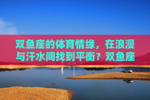 双鱼座的体育情缘,在浪漫与汗水间找到平衡?双鱼座的体育情缘,浪漫与汗水的平衡 双鱼座的体育情缘,在浪漫与汗水间找到平衡?双鱼座的体育情缘,浪漫与汗水的平衡
