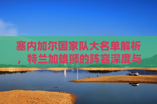 塞内加尔国家队大名单解析,特兰加雄狮的阵容深度与争冠底气,特兰加雄狮大名单解析,阵容深度与争冠底气 塞内加尔国家队大名单解析,特兰加雄狮的阵容深度与争冠底气,特兰加雄狮大名单解析,阵容深度与争冠底气