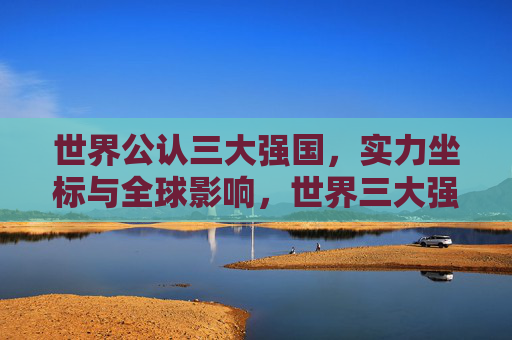 世界公认三大强国,实力坐标与全球影响,世界三大强国,实力坐标与全球影响 世界公认三大强国,实力坐标与全球影响,世界三大强国,实力坐标与全球影响