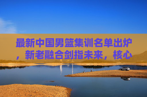 最新中国男篮集训名单出炉，新老融合剑指未来，核心框架初显竞争力，中国男篮新名单，新老融合剑指未来，核心框架初显竞争力