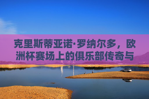 克里斯蒂亚诺·罗纳尔多,欧洲杯赛场上的俱乐部传奇与国家队灵魂,罗纳尔多,欧洲杯赛场上的俱乐部传奇与国家队灵魂 克里斯蒂亚诺·罗纳尔多,欧洲杯赛场上的俱乐部传奇与国家队灵魂,罗纳尔多,欧洲杯赛场上的俱乐部传奇与国家队灵魂