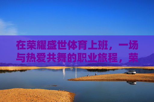 在荣耀盛世体育上班,一场与热爱共舞的职业旅程,荣耀盛世体育,与热爱共舞的职业旅程 在荣耀盛世体育上班,一场与热爱共舞的职业旅程,荣耀盛世体育,与热爱共舞的职业旅程