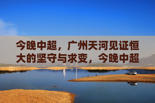 今晚中超,广州天河见证恒大的坚守与求变,今晚中超,天河见证恒大坚守与求变 今晚中超,广州天河见证恒大的坚守与求变,今晚中超,天河见证恒大坚守与求变