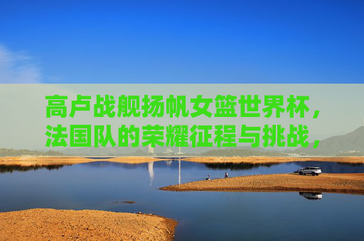 高卢战舰扬帆女篮世界杯,法国队的荣耀征程与挑战,高卢战舰扬帆女篮世界杯,法国荣耀征程与挑战 高卢战舰扬帆女篮世界杯,法国队的荣耀征程与挑战,高卢战舰扬帆女篮世界杯,法国荣耀征程与挑战