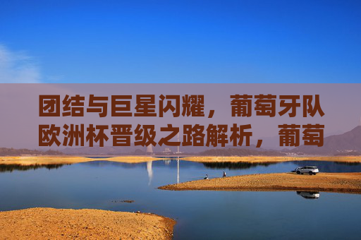 团结与巨星闪耀，葡萄牙队欧洲杯晋级之路解析，葡萄牙队，团结聚力，巨星闪耀铸就欧洲杯晋级之路