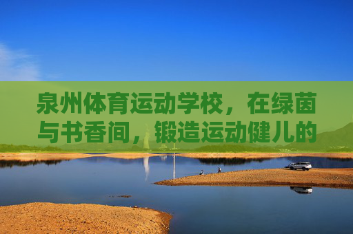 泉州体育运动学校,在绿茵与书香间,锻造运动健儿的成长沃土,泉州体育运动学校,绿茵书香铸健儿成长沃土 泉州体育运动学校,在绿茵与书香间,锻造运动健儿的成长沃土,泉州体育运动学校,绿茵书香铸健儿成长沃土