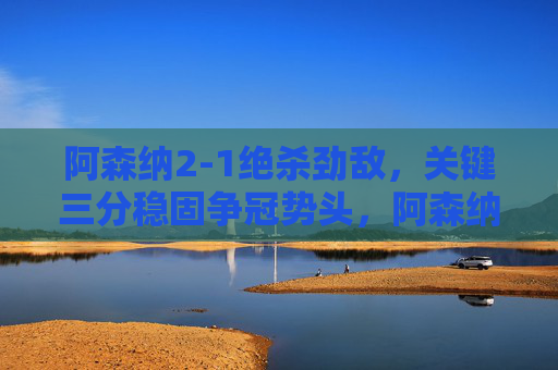 阿森纳2-1绝杀劲敌,关键三分稳固争冠势头,阿森纳2-1绝杀劲敌 关键三分稳固争冠势头 阿森纳2-1绝杀劲敌,关键三分稳固争冠势头,阿森纳2-1绝杀劲敌 关键三分稳固争冠势头